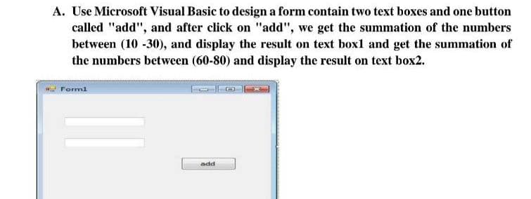 A. Use Microsoft Visual Basic to design a form contain two text boxes and one button
called "add", and after click on "add", we get the summation of the numbers
between (10 -30), and display the result on text boxl and get the summation of
the numbers between (60-80) and display the result on text box2.
- Forml
add
