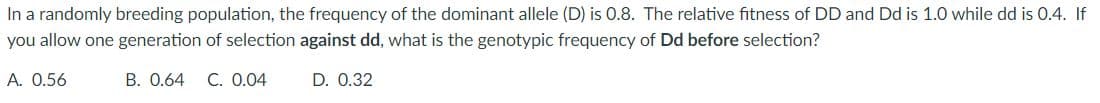 In a randomly breeding population, the frequency of the dominant allele (D) is 0.8. The relative fitness of DD and Dd is 1.0 while dd is 0.4. If
you allow one generation of selection against dd, what is the genotypic frequency of Dd before selection?
A. 0.56
B. 0.64 C. 0.04
D. 0.32
