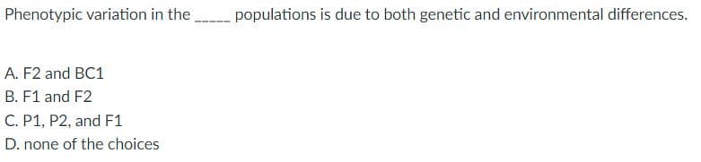 Phenotypic variation in the
A. F2 and BC1
B. F1 and F2
C. P1, P2, and F1
D. none of the choices
populations is due to both genetic and environmental differences.