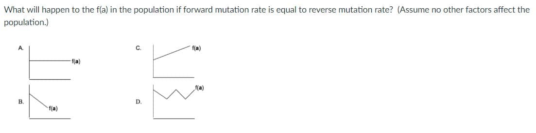 What will happen to the f(a) in the population if forward mutation rate is equal to reverse mutation rate? (Assume no other factors affect the
population.)
A
C.
f(a)
f(a)
B.
D.
f(a)
f(a)