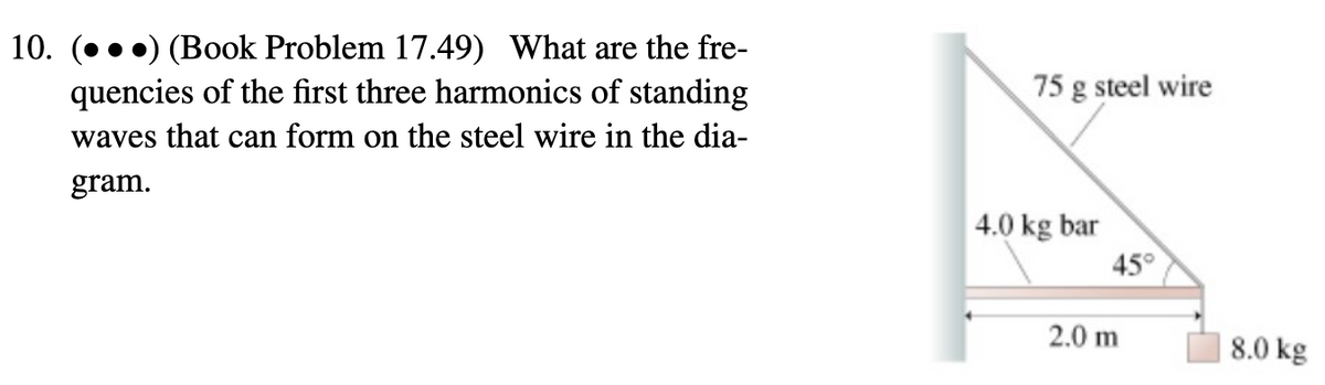 10. (...) (Book Problem 17.49) What are the fre-
quencies of the first three harmonics of standing
waves that can form on the steel wire in the dia-
gram.
75 g steel wire
4.0 kg bar
45°
2.0 m
8.0 kg