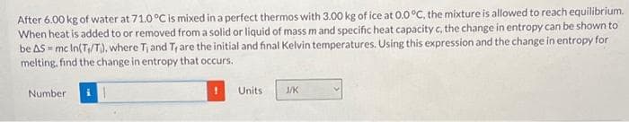 After 6.00 kg of water at 71.0 °C is mixed in a perfect thermos with 3.00 kg of ice at 0.0°C, the mixture is allowed to reach equilibrium.
When heat is added to or removed from a solid or liquid of mass m and specific heat capacity c, the change in entropy can be shown to
be AS-mc In(T₁/T), where T₁ and T, are the initial and final Kelvin temperatures. Using this expression and the change in entropy for
melting, find the change in entropy that occurs.
Number
Units
J/K