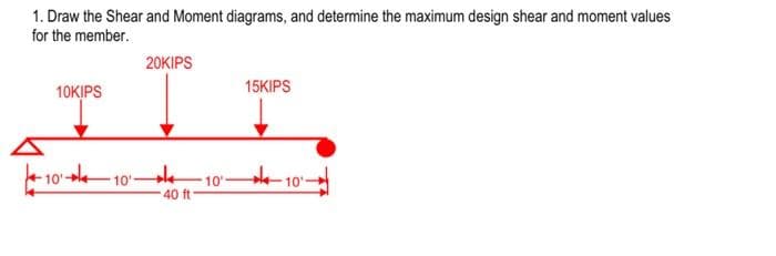 1. Draw the Shear and Moment diagrams, and determine the maximum design shear and moment values
for the member.
10KIPS
-10-10
20KIPS
40 ft
10'
15KIPS