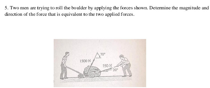 5. Two men are trying to roll the boulder by applying the forces shown. Determine the magni tude and
direction of the force that is equivalent to the two applied forces.
1500 N
750 N
20°
