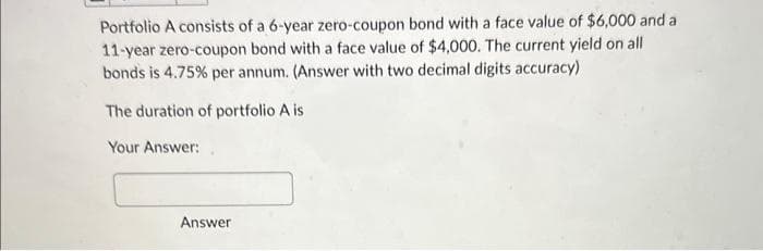 Portfolio A consists of a 6-year zero-coupon bond with a face value of $6,000 and a
11-year zero-coupon bond with a face value of $4,000. The current yield on all
bonds is 4.75% per annum. (Answer with two decimal digits accuracy)
The duration of portfolio A is
Your Answer:
Answer