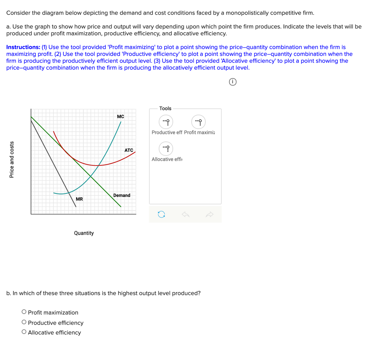 Consider the diagram below depicting the demand and cost conditions faced by a monopolistically competitive firm.
a. Use the graph to show how price and output will vary depending upon which point the firm produces. Indicate the levels that will be
produced under profit maximization, productive efficiency, and allocative efficiency.
Instructions: (1) Use the tool provided 'Profit maximizing' to plot a point showing the price-quantity combination when the firm is
maximizing profit. (2) Use the tool provided 'Productive efficiency' to plot a point showing the price-quantity combination when the
firm is producing the productively efficient output level. (3) Use the tool provided 'Allocative efficiency' to plot a point showing the
price-quantity combination when the firm is producing the allocatively efficient output level.
Tools
MC
Produ
eff Profit maximiz
ATC
Allocative effi
Demand
MR
Quantity
b. In which of these three situations is the highest output level produced?
O Profit maximization
O Productive efficiency
O Allocative efficiency
Price and costs
