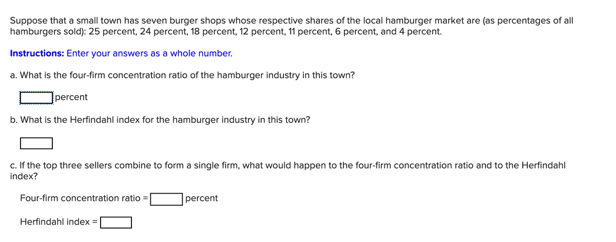 Suppose that a small town has seven burger shops whose respective shares of the local hamburger market are (as percentages of all
hamburgers sold): 25 percent, 24 percent, 18 percent, 12 percent, 11 percent, 6 percent, and 4 percent.
Instructions: Enter your answers as a whole number.
a. What is the four-firm concentration ratio of the hamburger industry in this town?
percent
b. What is the Herfindahl index for the hamburger industry in this town?
c. If the top three sellers combine to form a single firm, what would happen to the four-firm concentration ratio and to the Herfindahl
index?
Four-firm concentration ratio =
percent
Herfindahl index =
