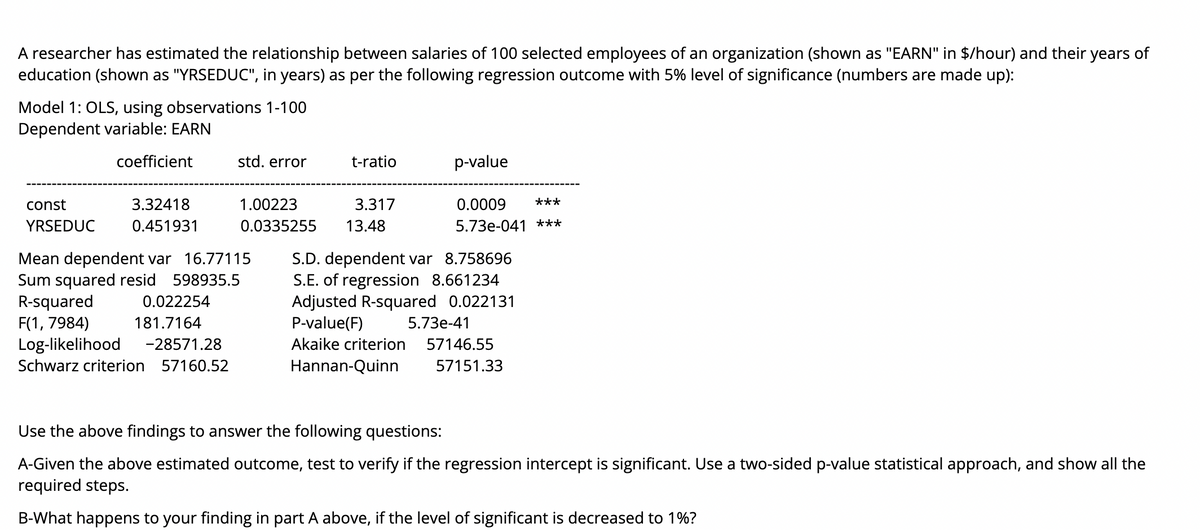 A researcher has estimated the relationship between salaries of 100 selected employees of an organization (shown as "EARN" in $/hour) and their years of
education (shown as "YRSEDUC", in years) as per the following regression outcome with 5% level of significance (numbers are made up):
Model 1: OLS, using observations 1-100
Dependent variable: EARN
coefficient
std. error
t-ratio
p-value
const
3.32418
1.00223
3.317
0.0009
***
YRSEDUC
0.451931
0.0335255
13.48
5.73e-041 ***
Mean dependent var 16.77115
Sum squared resid 598935.5
R-squared
F(1, 7984)
Log-likelihood
S.D. dependent var 8.758696
S.E. of regression 8.661234
Adjusted R-squared 0.022131
P-value(F)
0.022254
181.7164
5.73e-41
-28571.28
Akaike criterion
57146.55
Schwarz criterion 57160.52
Hannan-Quinn
57151.33
Use the above findings to answer the following questions:
A-Given the above estimated outcome, test to verify if the regression intercept is significant. Use a two-sided p-value statistical approach, and show all the
required steps.
B-What happens to your finding in part A above, if the level of significant is decreased to 1%?
