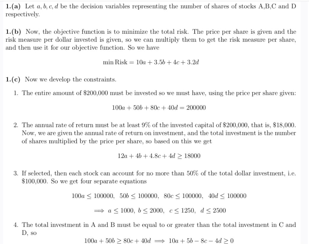 1.(a) Let a, b, c, d be the decision variables representing the number of shares of stocks A,B,C and D
respectively.
1.(b) Now, the objective function is to minimize the total risk. The price per share is given and the
risk measure per dollar invested is given, so we can multiply them to get the risk measure per share,
and then use it for our objective function. So we have
min Risk = 10a + 3.56 + 4c+ 3.2d
1.(c) Now we develop the constraints.
1. The entire amount of $200,000 must be invested so we must have, using the price per share given:
100a + 506 + 80c + 40d = 200000
2. The annual rate of return must be at least 9% of the invested capital of $200,000, that is, $18,000.
Now, we are given the annual rate of return on investment, and the total investment is the number
of shares multiplied by the price per share, so based on this we get
12a + 4b + 4.8c+ 4d > 18000
3. If selected, then each stock can account for no more than 50% of the total dollar investment, i.e.
$100,000. So we get four separate equations
100a < 100000, 506 < 100000, 80c < 100000, 40d < 100000
= a < 1000, b< 2000, c< 1250, d < 2500
4. The total investment in A and B must be equal to or greater than the total investment in C and
D, so
100a + 506 > 80c+ 40d → 10a + 56 – 8c – 4d > 0
