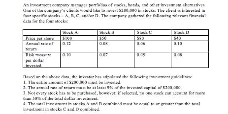 An investment company manages portfolios of stocks, bonds, and other investment alternatives.
One of the company's clients would like to invest $200,000 in stocks. The client is interested in
four specific stocks - A, B, C, and/or D. The company gathered the following relevant financial
data for the four stocks:
Stock C
Stock A
Stock B
Stock D
Price per share
S100
$50
S80
$40
Annual rate of
0.12
0.08
0.06
0.10
return
Risk measure
0.10
0.07
0.05
0.08
per dollar
invested
Based on the above data, the investor has stipulated the following investment guidelines:
1. The entire amount of $200,000 must be invested.
2. The annual rate of return must be at least 9% of the invested capital of $200,000.
3. Not every stock has to be purchased, however, if selected, no one stock can account for more
than 50% of the total dollar investment.
4. The total investment in stocks A and B combined must be equal to or greater than the total
investment in stocks C and D combined.
