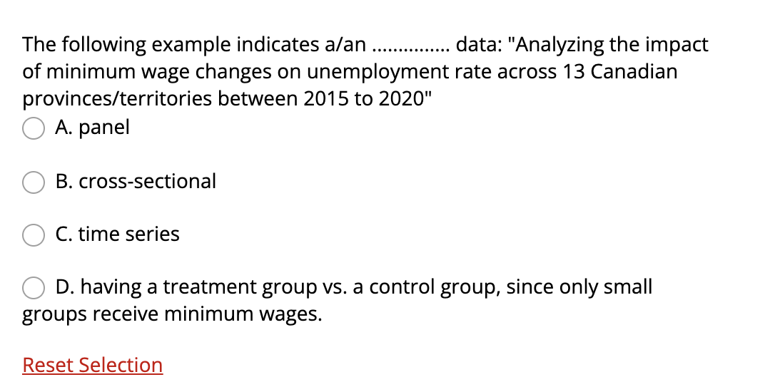 The following example indicates a/an
of minimum wage changes on unemployment rate across 13 Canadian
provinces/territories between 2015 to 2020"
A. panel
data: "Analyzing the impact
....
B. cross-sectional
C. time series
D. having a treatment group vs. a control group, since only small
groups receive minimum wages.
Reset Selection
