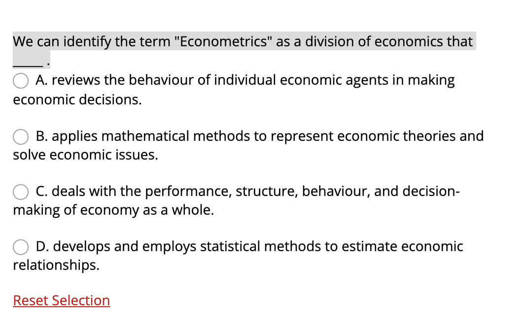We can identify the term "Econometrics" as a division of economics that
A. reviews the behaviour of individual economic agents in making
economic decisions.
B. applies mathematical methods to represent economic theories and
solve economic issues.
C. deals with the performance, structure, behaviour, and decision-
making of economy as a whole.
D. develops and employs statistical methods to estimate economic
relationships.
Reset Selection
