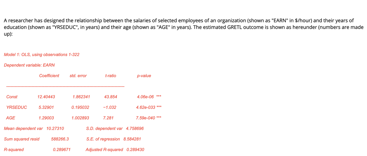 A researcher has designed the relationship between the salaries of selected employees of an organization (shown as "EARN" in $/hour) and their years of
education (shown as "YRSEDUC", in years) and their age (shown as "AGE" in years). The estimated GRETL outcome is shown as hereunder (numbers are made
up):
Model 1: OLS, using observations 1-322
Dependent variable: EARN
Coefficient
std. error
t-ratio
p-value
Const
12.40443
1.862341
43.854
4.06e-06
***
YRSEDUC
5.32901
0.195032
-1.032
4.62e-033 ***
AGE
1.29003
1.002893
7.281
7.59e-040 ***
Mean dependent var 10.27310
S.D. dependent var 4.758696
Sum squared resid
588266.3
S.E. of regression 8.584281
R-squared
0.289671
Adjusted R-squared 0.289430

