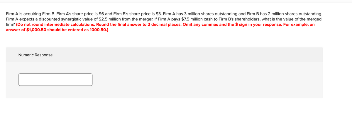 Firm A is acquiring Firm B. Firm A's share price is $6 and Firm B's share price is $3. Firm A has 3 million shares outstanding and Firm B has 2 million shares outstanding.
Firm A expects a discounted synergistic value of $2.5 million from the merger. If Firm A pays $7.5 million cash to Firm B's shareholders, what is the value of the merged
firm? (Do not round intermediate calculations. Round the final answer to 2 decimal places. Omit any commas and the $ sign in your response. For example, an
answer of $1,000.50 should be entered as 1000.50.)
Numeric Response
