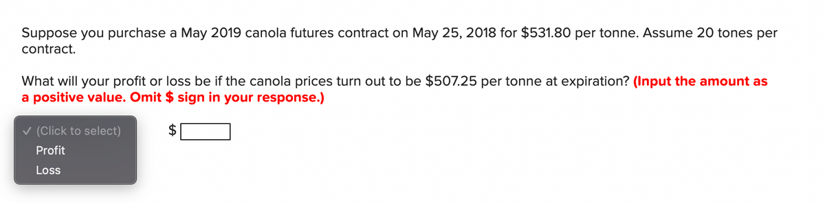 Suppose you purchase a May 2019 canola futures contract on May 25, 2018 for $531.80 per tonne. Assume 20 tones per
contract.
What will your profit or loss be if the canola prices turn out to be $507.25 per tonne at expiration? (Input the amount as
a positive value. Omit $ sign in your response.)
v (Click to select)
Profit
Loss

