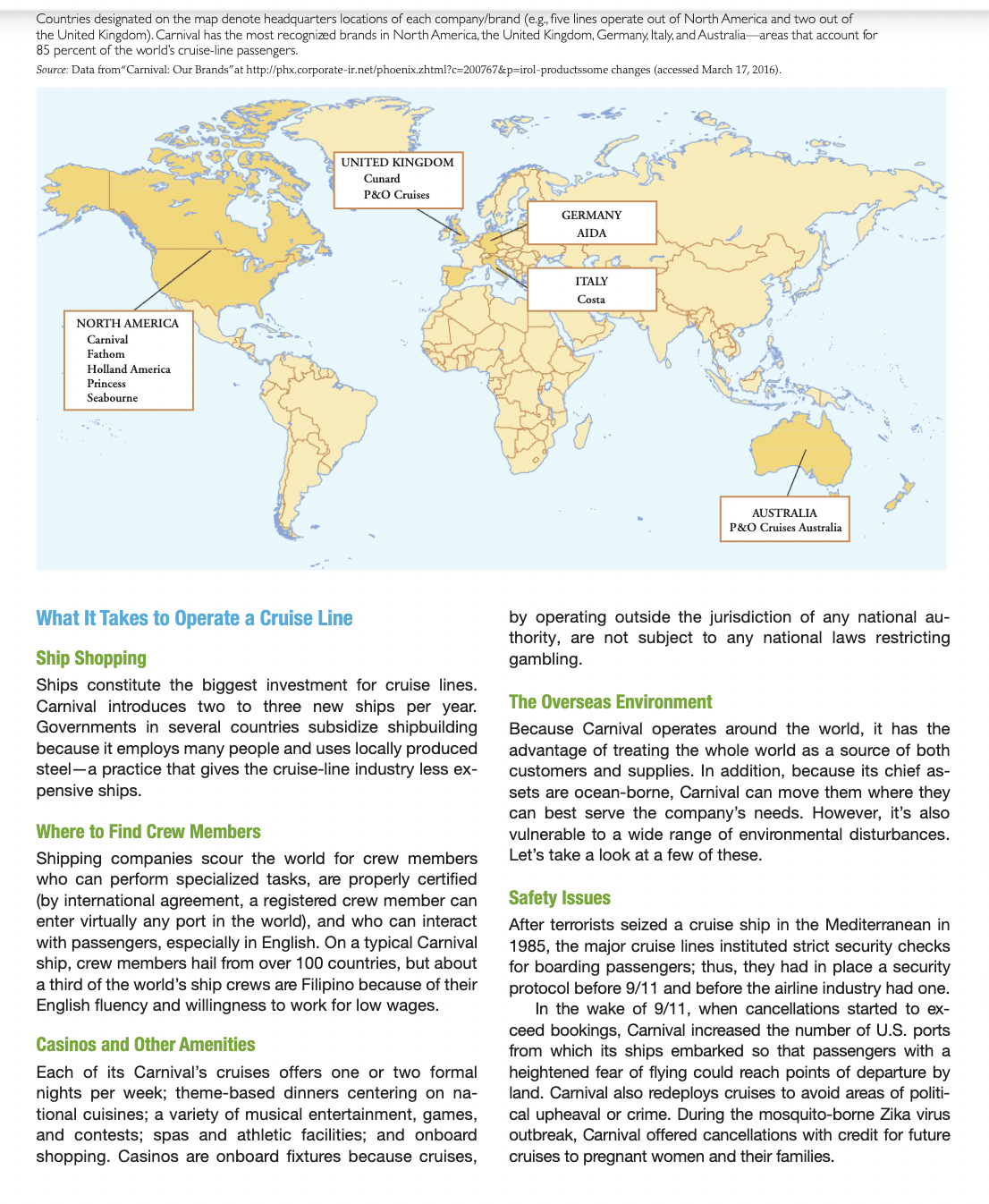 Countries designated on the map denote headquarters locations of each company/brand (eg., five lines operate out of North America and two out of
the United Kingdom). Carnival has the most recognized brands in North America, the United Kingdom, Germany, Italy, and Australia areas that account for
85 percent of the world's cruise-line passengers.
Source: Data from"Carnival: Our Brands" at http://phx.corporate-ir.net/phoenix.zhtml?c=200767&p=irol-productssome changes (accessed March 17, 2016).
UNITED KINGDOM
Cunard
P&O Cruises
GERMANY
AIDA
ITALY
Costa
NORTH AMERICA
Carnival
Fathom
Holland America
Princess
Seabourne
AUSTRALIA
P&O Cruises Australia
What It Takes to Operate a Cruise Line
by operating outside the jurisdiction of any national au-
thority, are not subject to any national laws restricting
gambling.
Ship Shopping
Ships constitute the biggest investment for cruise lines.
Carnival introduces two to three new ships per year.
Governments in several countries subsidize shipbuilding
because it employs many people and uses locally produced
steel-a practice that gives the cruise-line industry less ex-
pensive ships.
The Overseas Environment
Because Carnival operates around the world, it has the
advantage of treating the whole world as a source of both
customers and supplies. In addition, because its chief as-
sets are ocean-borne, Carnival can move them where they
can best serve the company's needs. However, it's also
vulnerable to a wide range of environmental disturbances.
Let's take a look at a few of these.
Where to Find Crew Members
Shipping companies scour the world for crew members
who can perform specialized tasks, are properly certified
(by international agreement, a registered crew member can
enter virtually any port in the world), and who can interact
with passengers, especially in English. On a typical Carnival
ship, crew members hail from over 100 countries, but about
a third of the world's ship crews are Filipino because of their
English fluency and willingness to work for low wages.
Safety Issues
After terrorists seized a cruise ship in the Mediterranean in
1985, the major cruise lines instituted strict security checks
for boarding passengers; thus, they had in place a security
protocol before 9/11 and before the airline industry had one.
In the wake of 9/11, when cancellations started to ex-
ceed bookings, Carnival increased the number of U.S. ports
from which its ships embarked so that passengers with a
heightened fear of flying could reach points of departure by
land. Carnival also redeploys cruises to avoid areas of politi-
cal upheaval or crime. During the mosquito-borne Zika virus
outbreak, Carnival offered cancellations with credit for future
cruises to pregnant women and their families.
Casinos and Other Amenities
Each of its Carnival's cruises offers one or two formal
nights per week; theme-based dinners centering on na-
tional cuisines; a variety of musical entertainment, games,
and contests; spas and athletic facilities; and onboard
shopping. Casinos are onboard fixtures because cruises,
