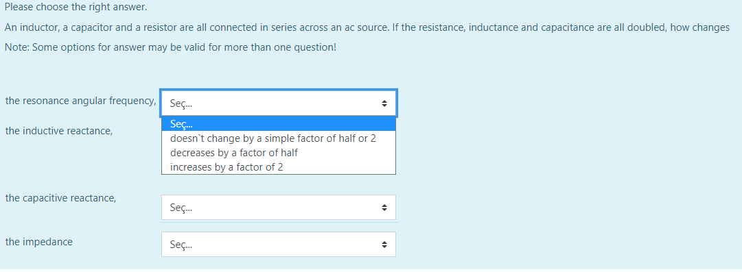 Please choose the right answer.
An inductor, a capacitor and a resistor are all connected in series across an ac source. If the resistance, inductance and capacitance are all doubled, how changes
Note: Some options for answer may be valid for more than one question!
the resonance angular frequency,
Seç.
Seç.
doesn't change by a simple factor of half or 2
decreases by a factor of half
the inductive reactance,
increases by a factor of 2
the capacitive reactance,
Seç.
the impedance
Seç.
