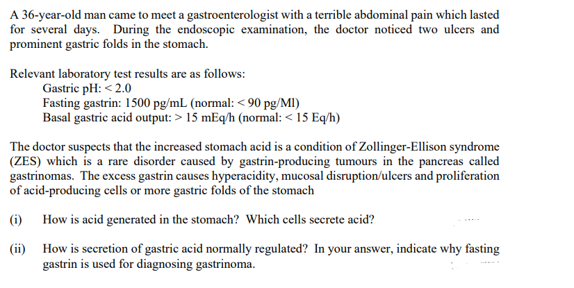 A 36-year-old man came to meet a gastroenterologist with a terrible abdominal pain which lasted
for several days. During the endoscopic examination, the doctor noticed two ulcers and
prominent gastric folds in the stomach.
Relevant laboratory test results are as follows:
Gastric pH: < 2.0
Fasting gastrin: 1500 pg/mL (normal: < 90 pg/MI)
Basal gastric acid output: > 15 mEq/h (normal: < 15 Eq/h)
The doctor suspects that the increased stomach acid is a condition of Zollinger-Ellison syndrome
(ZES) which is a rare disorder caused by gastrin-producing tumours in the pancreas called
gastrinomas. The excess gastrin causes hyperacidity, mucosal disruption/ulcers and proliferation
of acid-producing cells or more gastric folds of the stomach
(i)
How is acid generated in the stomach? Which cells secrete acid?
(ii)
How is secretion of gastric acid normally regulated? In your answer, indicate why fasting
gastrin is used for diagnosing gastrinoma.
