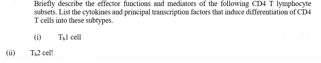 Briefly describe the effector functions and mediators of the following CD4 T lymphocyte
subsets. List the cytokines and principal transcription factors that induce differentiation of CD4
T cells into these subtypes.
(i)
Th1 cell
(ii)
Th2 cel

