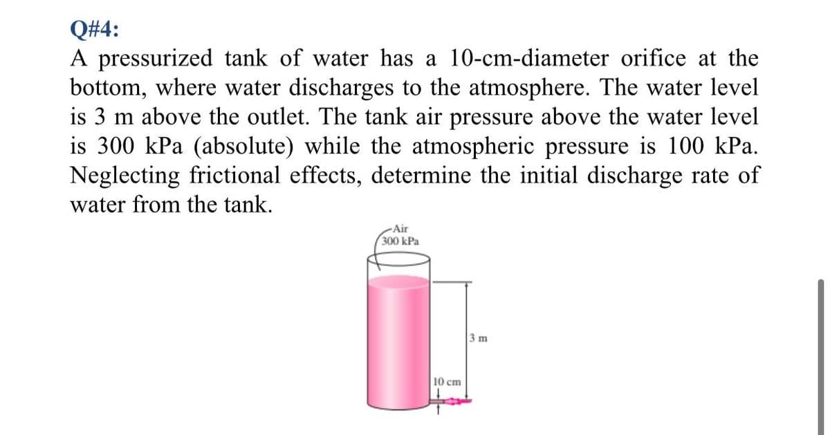 Q#4:
A pressurized tank of water has a 10-cm-diameter orifice at the
bottom, where water discharges to the atmosphere. The water level
is 3 m above the outlet. The tank air pressure above the water level
is 300 kPa (absolute) while the atmospheric pressure is 100 kPa.
Neglecting frictional effects, determine the initial discharge rate of
water from the tank.
Air
300 kPa
3 m
10 cm
