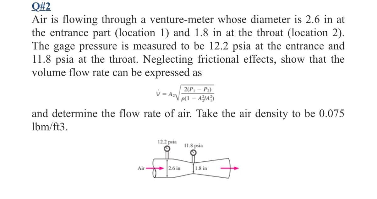 Q#2
Air is flowing through a venture-meter whose diameter is 2.6 in at
the entrance part (location 1) and 1.8 in at the throat (location 2).
The gage pressure is measured to be 12.2 psia at the entrance and
11.8 psia at the throat. Neglecting frictional effects, show that the
volume flow rate can be expressed as
2(P - P2)
v = Ar
p(1 – AIA})
and determine the flow rate of air. Take the air density to be 0.075
lbm/ft3.
12.2 psia
11.8 psia
Air
2.6 in
1.8 in
