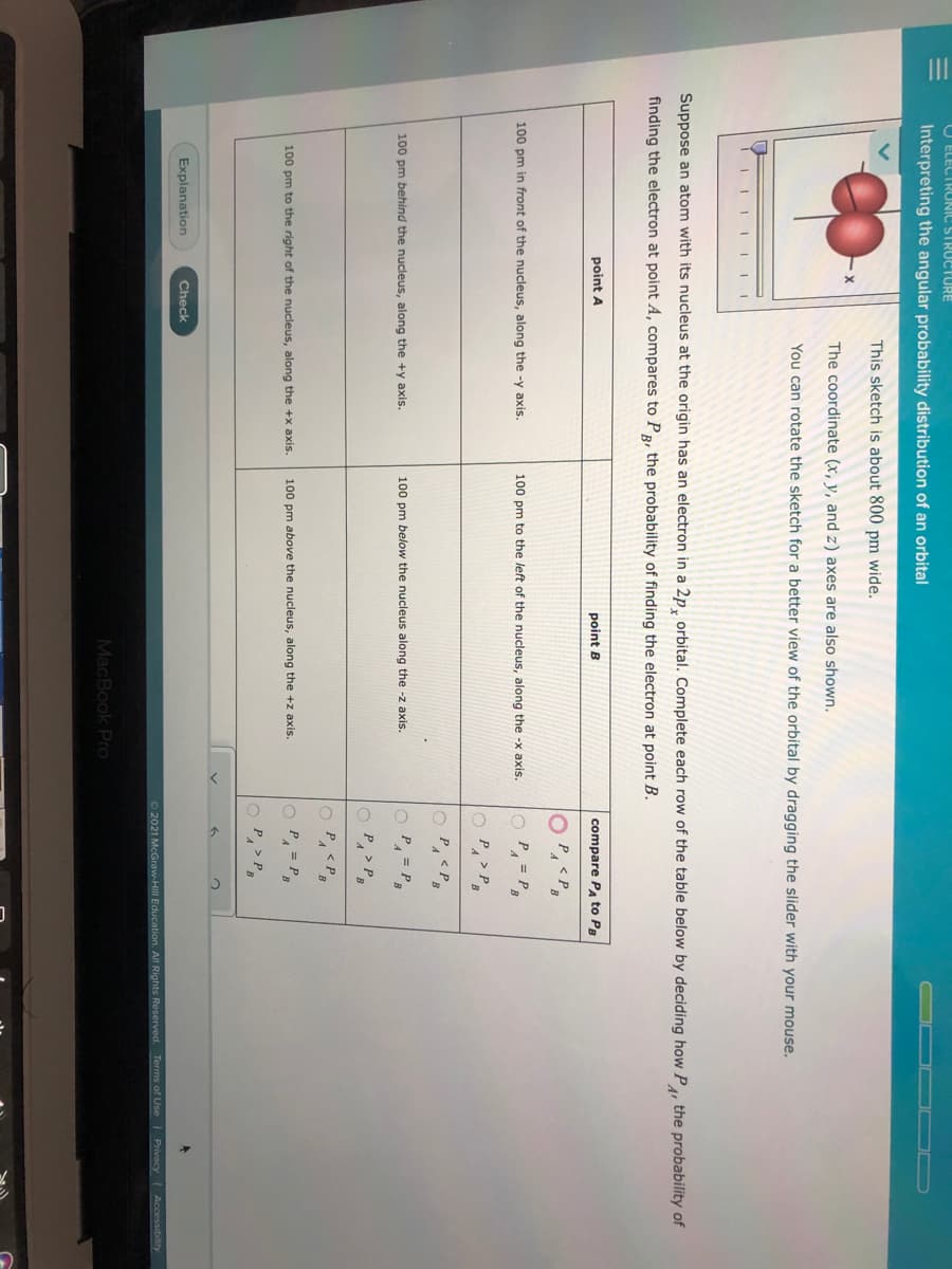 O ELECTRONIC STRUCTURE
Interpreting the angular probability distribution of an orbital
This sketch is about 800 pm wide.
The coordinate (x, y, and z) axes are also shown.
You can rotate the sketch for a better view of the orbital by dragging the slider with your mouse.
i II IIIII
Suppose an atom with its nucleus at the origin has an electron in a 2p, orbital. Complete each row of the table below by deciding how P, the probability of
finding the electron at point A, compares to PR, the probability of finding the electron at point B.
point A
point B
compare PA to P
P
100 pm in front of the nucleus, along the -y axis.
100 pm to the left of the nucleus, along the -x axis.
O P.
= P.
O P, > P
100 pm behind the nucleus, along the +y axis.
100 pm below the nucleus along the -z axis.
O P, = P
O P,> P
O P, <P.
100 pm to the right of the nucleus, along the +x axis.
100 pm above the nucleus, along the +z axis.
O P, = P,
O P, > P,
Explanation
Check
O 2021 McGraw-Hill Education. All Rights Reserved. Terms of Use Privacy Accessibility
MacBook Pro
