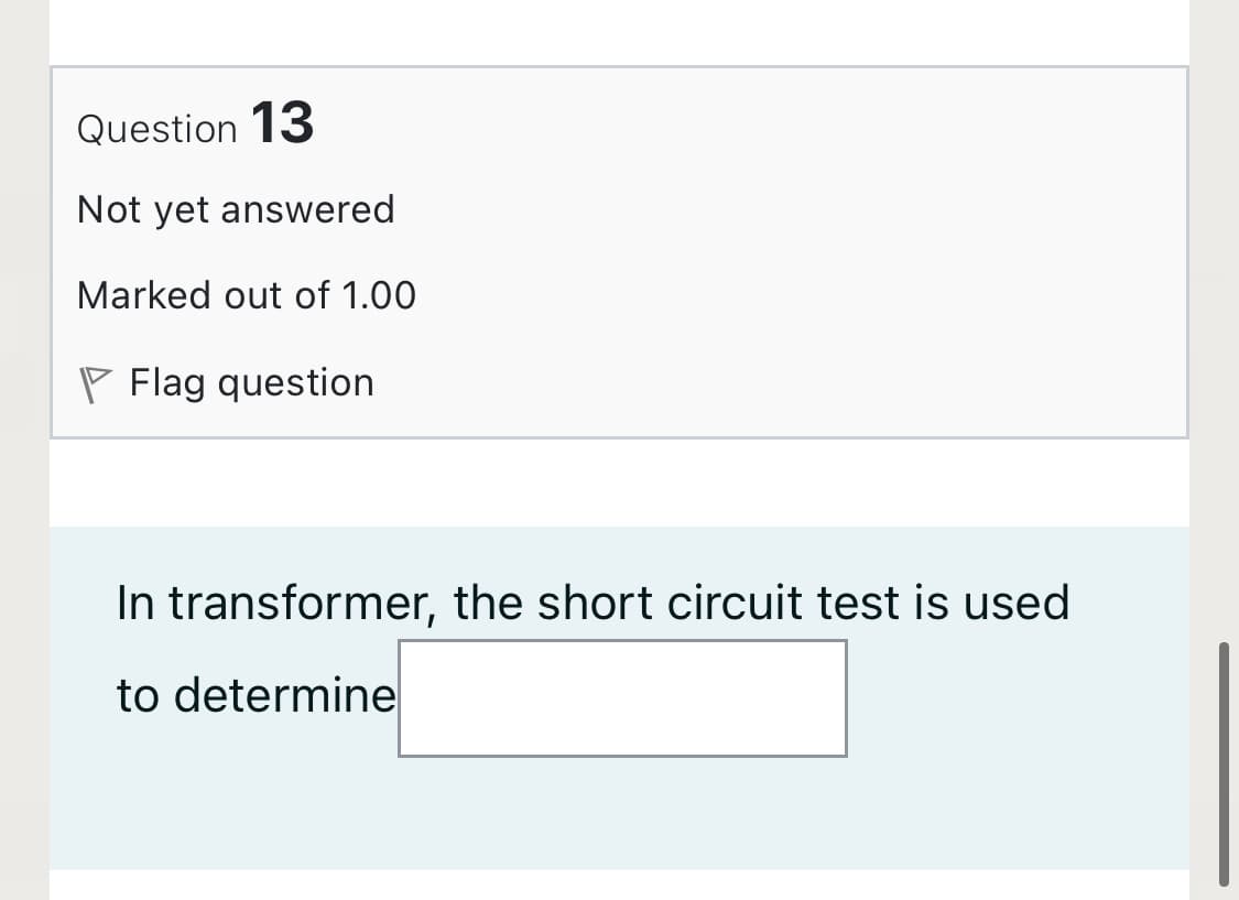 Question 13
Not yet answered
Marked out of 1.00
P Flag question
In transformer, the short circuit test is used
to determine
