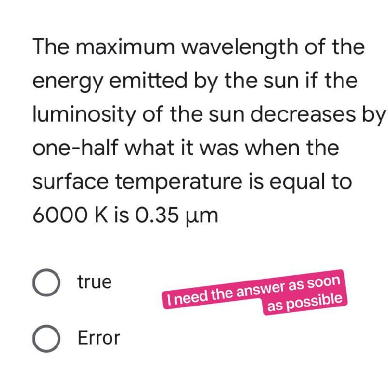 The maximum wavelength of the
energy emitted by the sun if the
luminosity of the sun decreases by
one-half what it was when the
surface temperature is equal to
6000 K is 0.35 μm
O true
O Error
I need the answer as soon
as possible