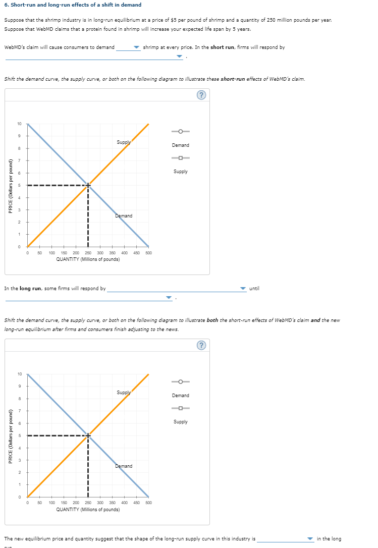 6. Short-run and long-run effects of a shift in demand
Suppose that the shrimp industry is in long-run equilibrium at a price of $5 per pound of shrimp and a quantity of 250 million pounds per year.
Suppose that WebMD claims that a protein found in shrimp will increase your expected life span by 5 years.
WebMD's claim will cause consumers to demand
Shift the demand curve, the supply curve, or both on the following diagram to illustrate these short-run effects of WebMD's claim.
Supply
8
7
6
5
*
Demand
2
0 50 100 150 200 250 300 350 400 450 500
QUANTITY (Millions of pounds)
PRICE (Dollars per pound)
10
9
1
PRICE (Dollars per pound)
0
In the long run, some firms will respond by
10
▼ shrimp at every price. In the short run, firms will respond by
9
Supply
7
6
X
Demand
0 50 100 150 200 250 300 350
350 400 450 500
QUANTITY (Millions of pounds)
Shift the demand curve, the supply curve, or both on the following diagram to illustrate both the short-run effects of WebMD's claim and the new
long-run equilibrium after firms and consumers finish adjusting to the news.
2
1
Demand
0
Supply
(?)
Demand
0-
Supply
until
(?)
The new equilibrium price and quantity suggest that the shape of the long-run supply curve in this industry is
in the long