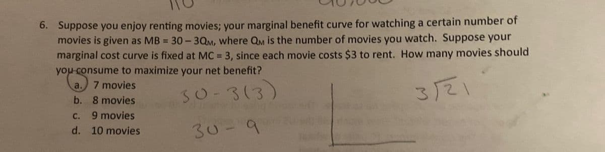 6. Suppose you enjoy renting movies; your marginal benefit curve for watching a certain number of
movies is given as MB = 30-3QM, where QM is the number of movies you watch. Suppose your
marginal cost curve is fixed at MC = 3, since each movie costs $3 to rent. How many movies should
you consume to maximize your net benefit?
a. 7 movies
b. 8 movies
30-3(3)
3/21
C.
9 movies
d. 10 movies
30-9