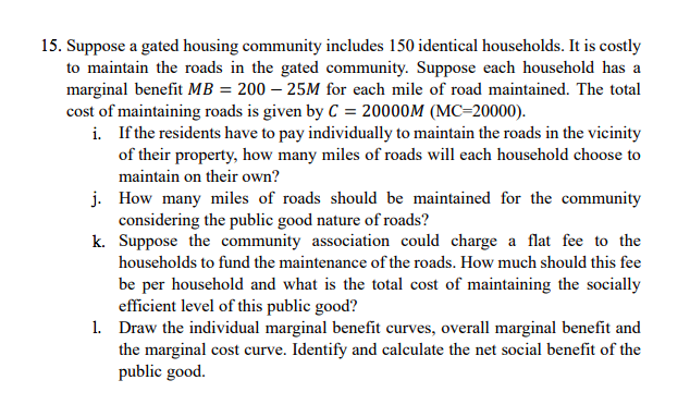 15. Suppose a gated housing community includes 150 identical households. It is costly
to maintain the roads in the gated community. Suppose each household has a
marginal benefit MB = 200 – 25M for each mile of road maintained. The total
cost of maintaining roads is given by C = 20000M (MC=20000).
i. If the residents have to pay individually to maintain the roads in the vicinity
of their property, how many miles of roads will each household choose to
maintain on their own?
j. How many miles of roads should be maintained for the community
considering the public good nature of roads?
k. Suppose the community association could charge a flat fee to the
households to fund the maintenance of the roads. How much should this fee
be per household and what is the total cost of maintaining the socially
efficient level of this public good?
1. Draw the individual marginal benefit curves, overall marginal benefit and
the marginal cost curve. Identify and calculate the net social benefit of the
public good.
