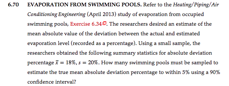 6.70
EVAPORATION FROM SWIMMING POOLS. Refer to the Heating/Piping/Air
Conditioning Engineering (April 2013) study of evaporation from occupied
swimming pools, Exercise 6.340. The researchers desired an estimate of the
mean absolute value of the deviation between the actual and estimated
evaporation level (recorded as a percentage). Using a small sample, the
researchers obtained the following summary statistics for absolute deviation
percentage i = 18%, s = 20%. How many swimming pools must be sampled to
estimate the true mean absolute deviation percentage to within 5% using a 90%
confidence interval?
