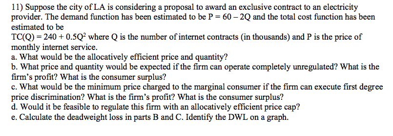 11) Suppose the city of LA is considering a proposal to award an exclusive contract to an electricity
provider. The demand function has been estimated to be P = 60 – 2Q and the total cost function has been
estimated to be
TC(Q) = 240 + 0.5Q? where Q is the number of internet contracts (in thousands) and P is the price of
monthly internet service.
a. What would be the allocatively efficient price and quantity?
b. What price and quantity would be expected if the firm can operate completely unregulated? What is the
firm's profit? What is the consumer surplus?
c. What would be the minimum price charged to the marginal consumer if the firm can execute first degree
price discrimination? What is the firm's profit? What is the consumer surplus?
d. Would it be feasible to regulate this firm with an allocatively efficient price cap?
e. Calculate the deadweight loss in parts B and C. Identify the DWL on a graph.
