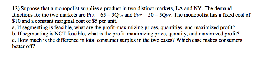 12) Suppose that a monopolist supplies a product in two distinct markets, LA and NY. The demand
functions for the two markets are PLa = 65 – 3QLA and Pvy = 50 – 5QNY. The monopolist has a fixed cost of
$10 and a constant marginal cost of $5 per unit.
a. If segmenting is feasible, what are the profit-maximizing prices, quantities, and maximized profit?
b. If segmenting is NOT feasible, what is the profit-maximizing price, quantity, and maximized profit?
c. How much is the difference in total consumer surplus in the two cases? Which case makes consumers
better off?
