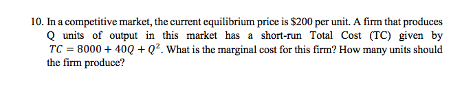 10. In a competitive market, the current equilibrium price is $200 per unit. A firm that produces
Q units of output in this market has a short-run Total Cost (TC) given by
TC = 8000 + 40Q + Q². What is the marginal cost for this firm? How many units should
the firm produce?
