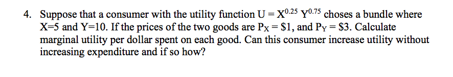 4. Suppose that a consumer with the utility function U =X0.25 Y0.75 choses a bundle where
X=5 and Y=10. If the prices of the two goods are Px= $1, and Py = $3. Calculate
marginal utility per dollar spent on each good. Can this consumer increase utility without
increasing expenditure and if so how?
