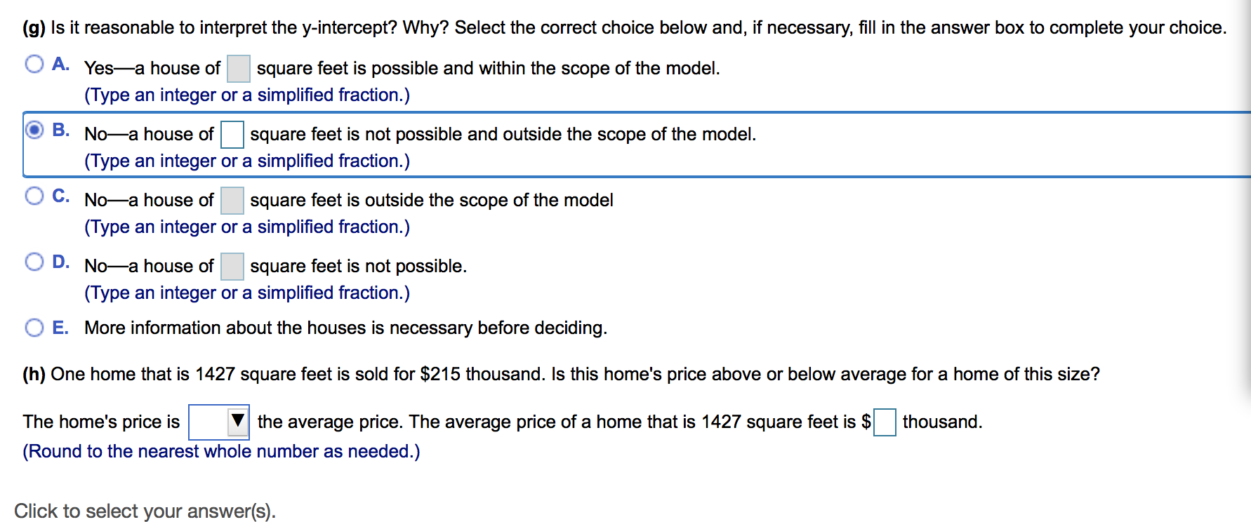 (g) Is it reasonable to interpret the y-intercept? Why? Select the correct choice below and, if necessary, fill in the answer box to complete your choice
A. Yes-a house of
square feet is possible and within the scope of the model
(Type an integer or a simplified fraction.)
B. No-a house of
square feet is not possible and outside the scope of the model.
(Type an integer or a simplified fraction.)
C. No-a house of
square feet is outside the scope of the model
(Type an integer or a simplified fraction.)
D. No-a house of
square feet is not possible
(Type an integer or a simplified fraction.)
O E. More information about the houses is necessary before deciding
(h) One home that is 1427 square feet is sold for $215 thousand. Is this home's price above or below average for a home of this size?
thousand
The home's price is
the average price. The average price of a home that is 1427 square feet is $
(Round to the nearest whole number as needed.)
Click to select your answer(s)
