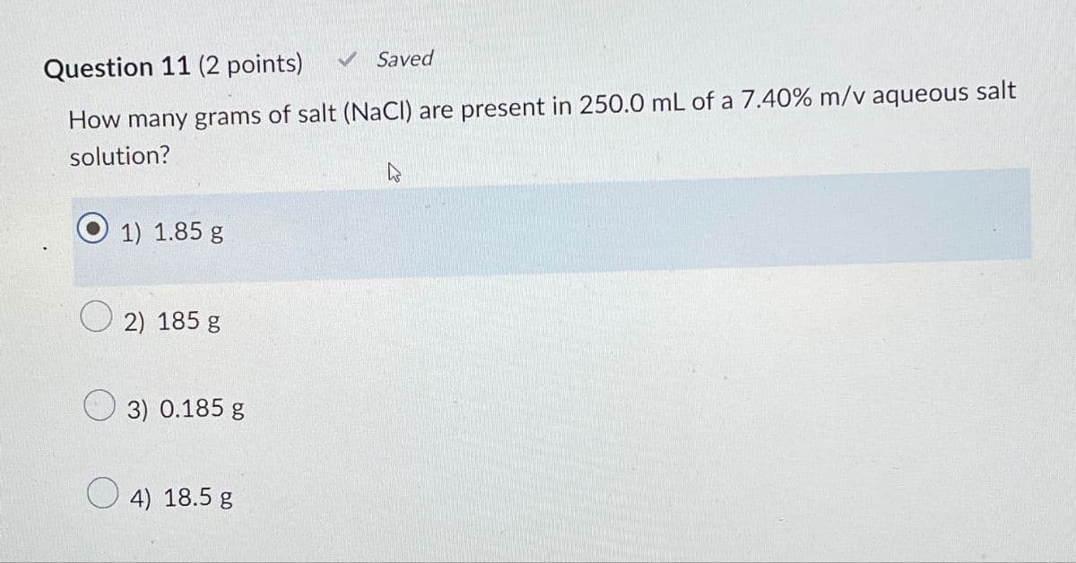 Question 11 (2 points)
Saved
How many grams of salt (NaCl) are present in 250.0 mL of a 7.40% m/v aqueous salt
solution?
1) 1.85 g
2) 185 g
3) 0.185 g
4) 18.5 g