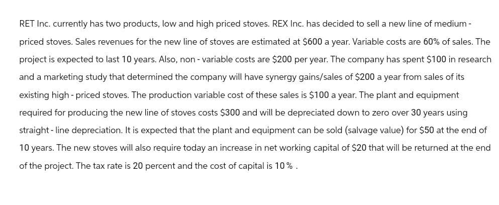 RET Inc. currently has two products, low and high priced stoves. REX Inc. has decided to sell a new line of medium-
priced stoves. Sales revenues for the new line of stoves are estimated at $600 a year. Variable costs are 60% of sales. The
project is expected to last 10 years. Also, non - variable costs are $200 per year. The company has spent $100 in research
and a marketing study that determined the company will have synergy gains/sales of $200 a year from sales of its
existing high-priced stoves. The production variable cost of these sales is $100 a year. The plant and equipment
required for producing the new line of stoves costs $300 and will be depreciated down to zero over 30 years using
straight-line depreciation. It is expected that the plant and equipment can be sold (salvage value) for $50 at the end of
10 years. The new stoves will also require today an increase in net working capital of $20 that will be returned at the end
of the project. The tax rate is 20 percent and the cost of capital is 10%.