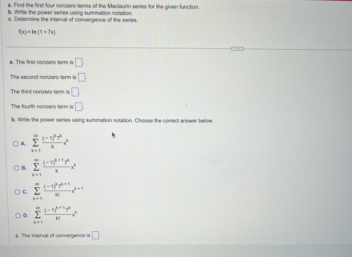 a. Find the first four nonzero terms of the Maclaurin series for the given function.
b. Write the power series using summation notation.
c. Determine the interval of convergence of the series.
f(x)= In (1 + 7x)
a. The first nonzero term is
The second nonzero term is
The third nonzero term is
The fourth nonzero term is.
b. Write the power series using summation notation. Choose the correct answer below.
Ο Α.Σ
k=1
∞
Ο Β. Σ
k=1
∞
Oc. Σ
k=1
∞
OD. Σ
k=1
(−1)k7k
k
k
17k
(−1)kk +1
k!
-xk+1
(−1)k+17k
k!
c. The interval of convergence is.
...