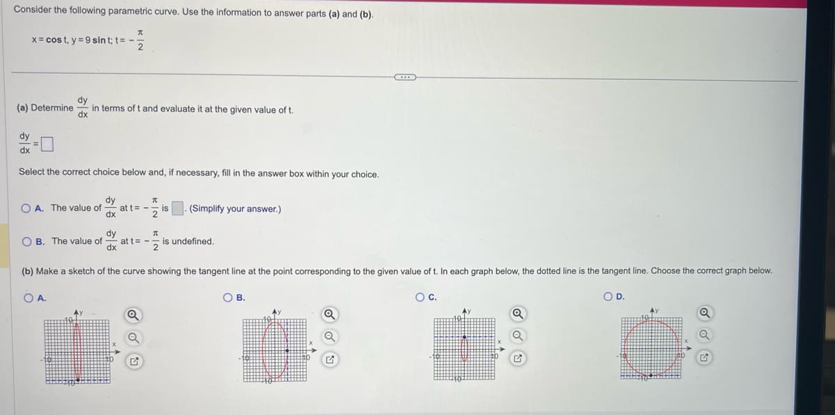 Consider the following parametric curve. Use the information to answer parts (a) and (b).
π
x = cost, y = 9 sint; t = -
2
(a) Determine
dy
dx
in terms of t and evaluate it at the given value of t.
dy
dx
Select the correct choice below and, if necessary, fill in the answer box within your choice.
OA. The value of
OB. The value of
OA.
dy
dx
at t=-2 is
dy
dx
(b) Make a sketch of the curve showing the tangent line at the point corresponding to the given value of t. In each graph below, the dotted line is the tangent line. Choose the correct graph below.
O D.
(Simplify your answer.)
π
at t= - is undefined.
Q
Q
O B.
Q
O C.
Q
Ay
Q