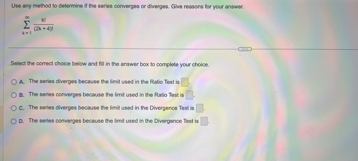 Use any method to determine if the series converges or diverges. Give reasons for your answer.
M8
k=1
k!
(2k +4)!
Select the correct choice below and fill in the answer box to complete your choice.
OA. The series diverges because the limit used in the Ratio Test is
OB. The series converges because the limit used in the Ratio Test is
OC. The series diverges because the limit used in the Divergence Test is
O D. The series converges because the limit used in the Divergence Test is
...