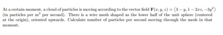 At a certain moment, a cloud of particles is moving according to the vector field F(x, y, z) = (3-y, 1-2rz, -3y²)
(in particles per m³ per second). There is a wire mesh shaped as the lower half of the unit sphere (centered
at the origin), oriented upwards. Calculate number of particles per second moving through the mesh in that
moment.