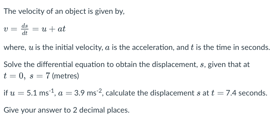 The velocity of an object is given by,
ds
u + at
dt
where, u is the initial velocity, a is the acceleration, and t is the time in seconds.
Solve the differential equation to obtain the displacement, s, given that at
t = 0,
7 (metres)
if u
5.1 ms1, a = 3.9 ms², calculate the displacement s at t = 7.4 seconds.
Give your answer to 2 decimal places.
