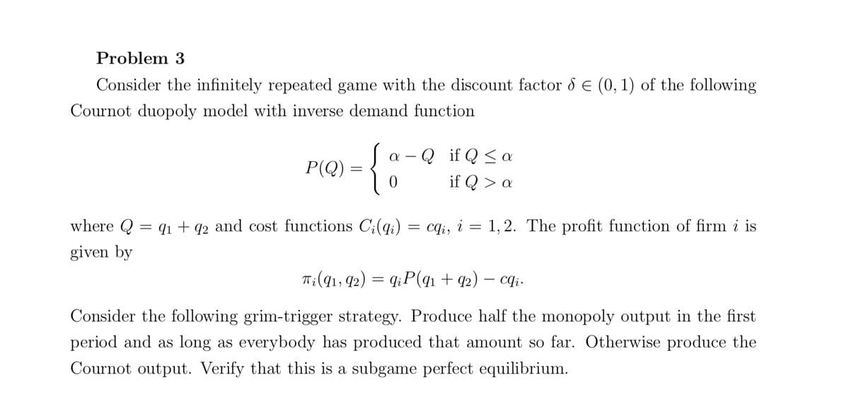 Problem 3
Consider the infinitely repeated game with the discount factor & € (0, 1) of the following
Cournot duopoly model with inverse demand function
P(Q) =
a Q if Q≤ a
0
if Q > a
where Q = 91 +92 and cost functions Ci(qi) = cqi, i = 1,2. The profit function of firm i is
given by
Ti (91, 92) = qiP(9₁ +92) - cqi.
Consider the following grim-trigger strategy. Produce half the monopoly output in the first
period and as long as everybody has produced that amount so far. Otherwise produce the
Cournot output. Verify that this is a subgame perfect equilibrium.