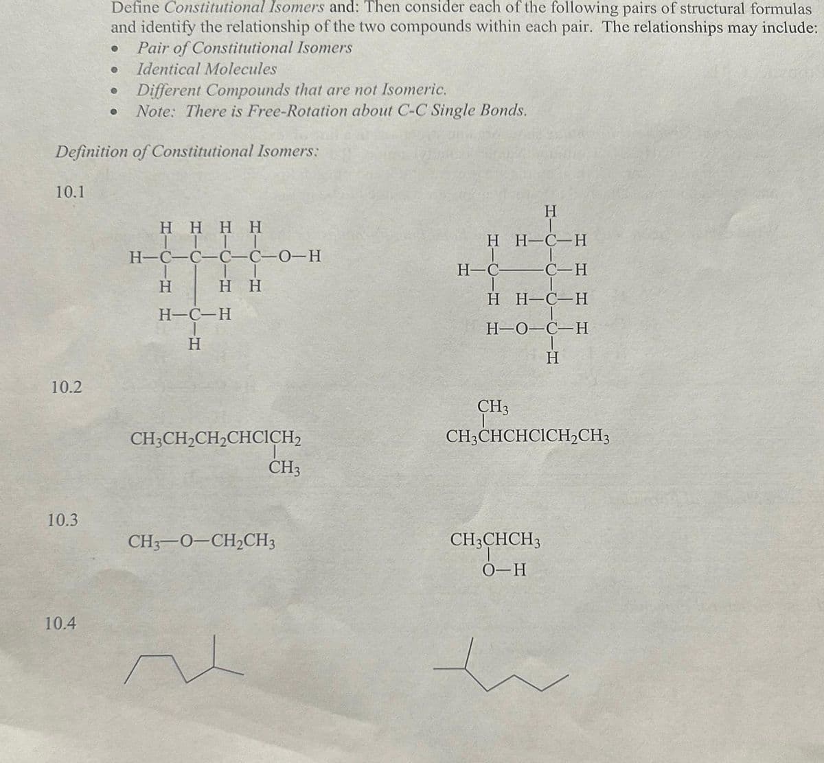 10.1
10.2
10.3
Define Constitutional Isomers and: Then consider each of the following pairs of structural formulas
and identify the relationship of the two compounds within each pair. The relationships may include:
● Pair of Constitutional Isomers
Definition of Constitutional Isomers:
10.4
● Identical Molecules
Different Compounds that are not Isomeric.
Note: There is Free-Rotation about C-C Single Bonds.
●
●
HHHH
ITTI
H-C-C-C-C-0-H
IT
H H
H
H-C-H
H
CH3CH₂CH₂CHCICH2
CH3
CH3-O-CH₂CH3
H
H H-C-H
H-CC-H
H H-C-H
H-O-C-H
H
CH3
CH3CHCHCICH₂CH3
CH3CHCH3
O-H