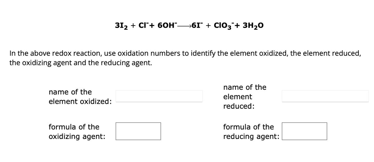 In the above redox reaction, use oxidation numbers to identify the element oxidized, the element reduced,
the oxidizing agent and the reducing agent.
name of the
element oxidized:
31₂ + CI+ 60H¯—6I¯ + CIO3 + 3H₂O
formula of the
oxidizing agent:
name of the
element
reduced:
formula of the
reducing agent: