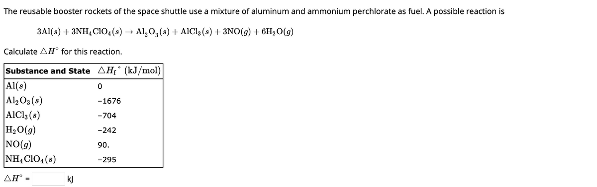 The reusable booster rockets of the space shuttle use a mixture of aluminum and ammonium perchlorate as fuel. A possible reaction is
3Al(s) + 3NH4C1O4 (s) → Al₂O3 (s) + AlCl3 (s) + 3NO(g) + 6H₂O(g)
Calculate AH° for this reaction.
Substance and State ▲Hƒ° (kJ/mol)
Al(s)
0
Al2O3(s)
AlCl3 (s)
H₂O(g)
NO(g)
NH4ClO4(s)
ΔΗ° =
kj
-1676
-704
-242
90.
-295