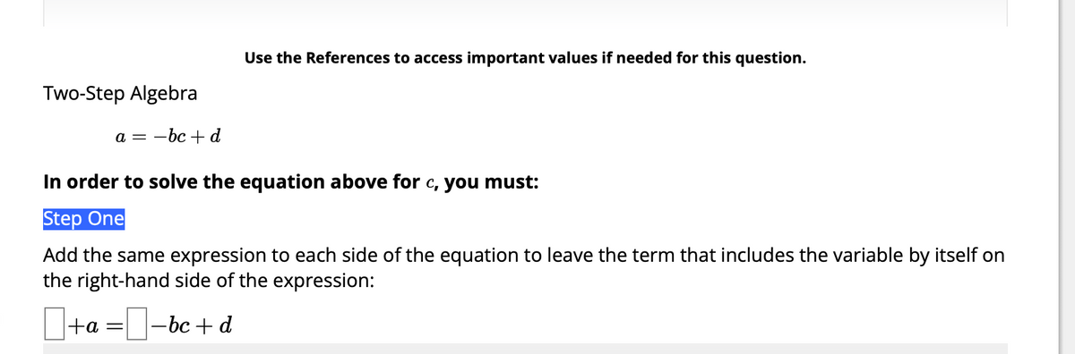 Two-Step Algebra
a = -bc+d
Use the References to access important values if needed for this question.
In order to solve the equation above for c, you must:
Step One
Add the same expression to each side of the equation to leave the term that includes the variable by itself on
the right-hand side of the expression:
+a = -bc+d