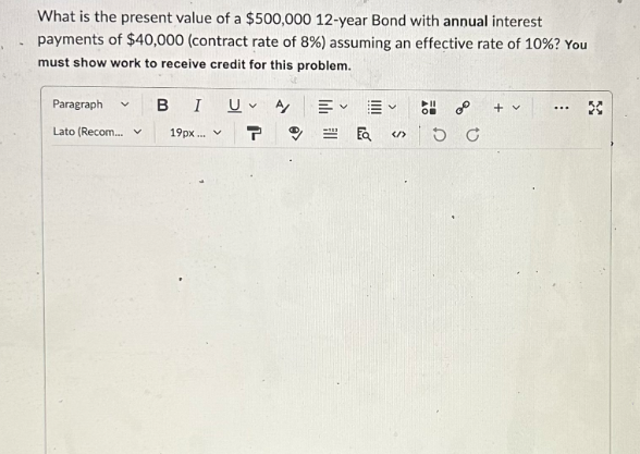 What is the present value of a $500,000 12-year Bond with annual interest
payments of $40,000 (contract rate of 8%) assuming an effective rate of 10%? You
must show work to receive credit for this problem.
Paragraph
Lato (Recom... v 19px... ✓ T
BI U A
V
=> DC
+ v
...